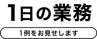 1日の業務 1例をお見せします